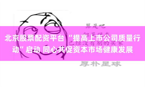 北京股票配資平臺 “提高上市公司質(zhì)量行動”啟動 同心共促資本市場健康發(fā)展